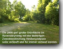 Ein weiterer Punkt ist die anstehende &Auml;nderung des Geltungsbereiches der Gr&uuml;nfl&auml;che im Ravensteynweg mit der bisherigen Zweckbestimmung Kinderspielplatz. Mit dieser &Auml;nderung wird dann der 2000 qm&sup2; gro&szlig;e Spielplatz verkauft und f&uuml;r immer verbaut.
